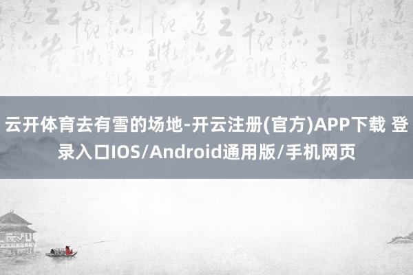 云開體育去有雪的場地-開云注冊(官方)APP下載 登錄入口IOS/Android通用版/手機網頁